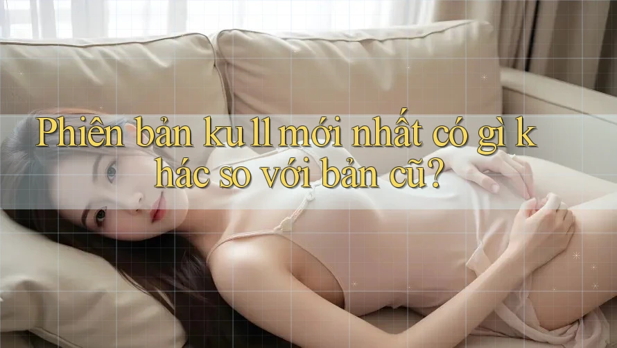 Phiên bản ku11 mới nhất có gì khác so với bản cũ? Phiên bản ku11 mới nhất có gì khác so với bản cũ?