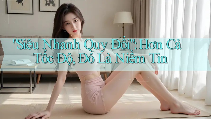 “Siêu Nhanh Quy Đổi”: Hơn Cả Tốc Độ, Đó Là Niềm Tin