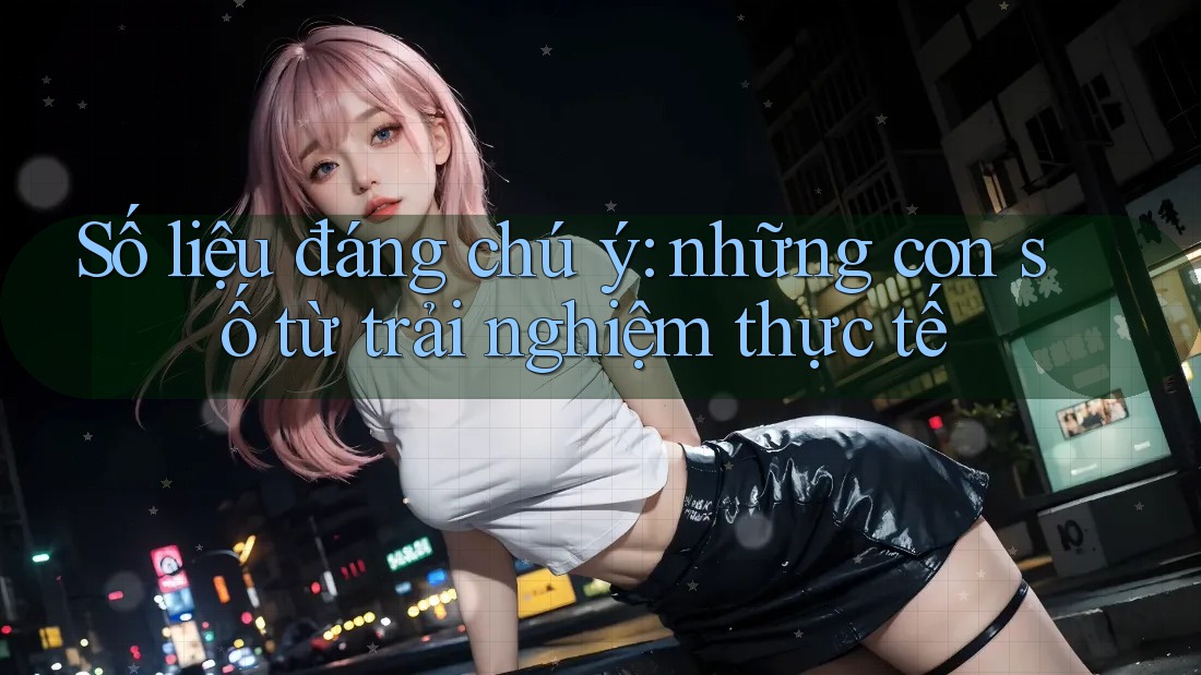 Số liệu đáng chú ý - những con số từ trải nghiệm thực tế Số liệu đáng chú ý - những con số từ trải nghiệm thực tế
