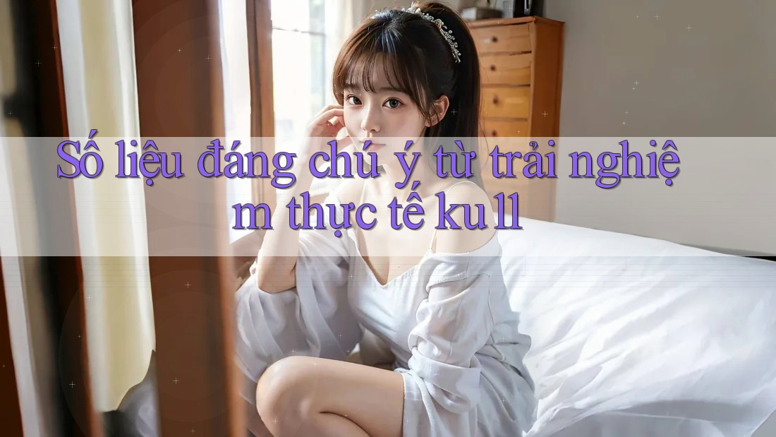 Số liệu đáng chú ý từ trải nghiệm thực tế ku11 Số liệu đáng chú ý từ trải nghiệm thực tế ku11