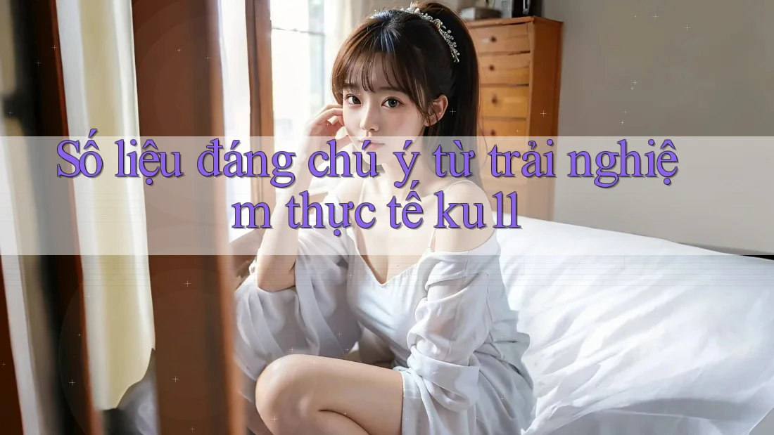 Số liệu đáng chú ý từ trải nghiệm thực tế ku11