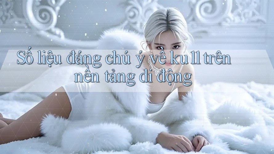 Số liệu đáng chú ý về ku11 trên nền tảng di động Số liệu đáng chú ý về ku11 trên nền tảng di động