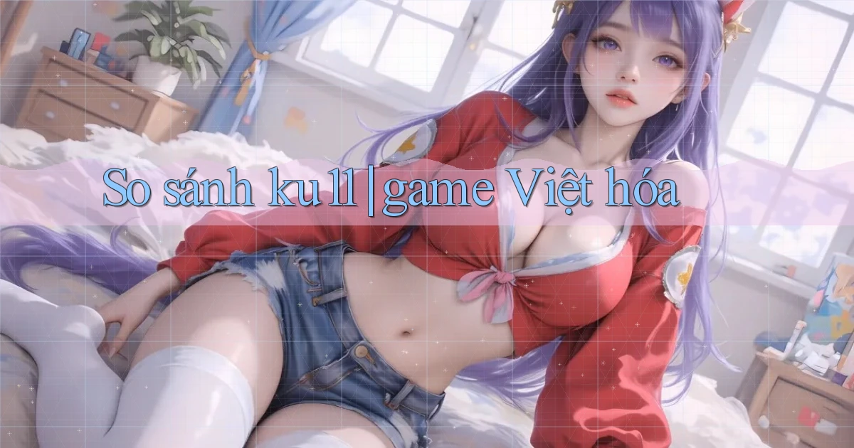 So sánh ku11 game Việt hóa