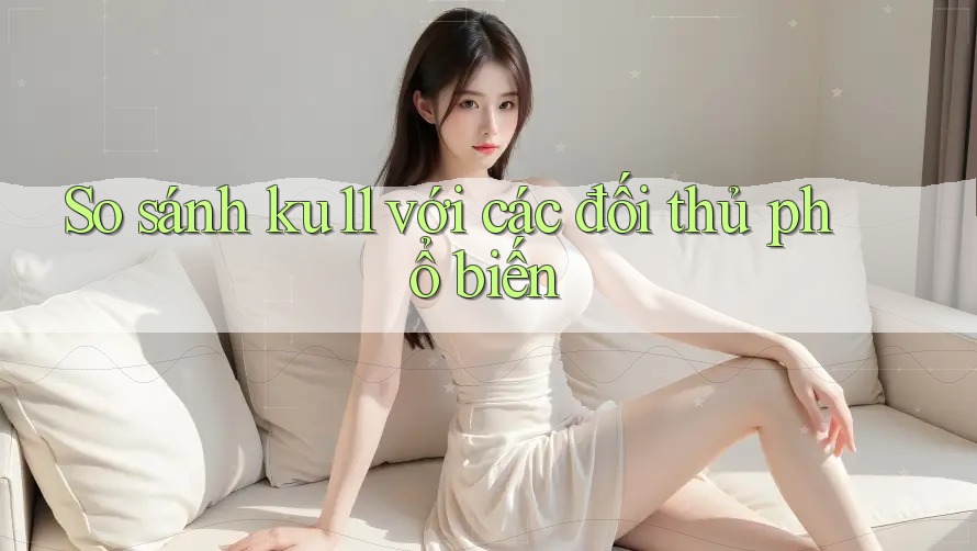 So sánh ku11 với các đối thủ phổ biến So sánh ku11 với các đối thủ phổ biến