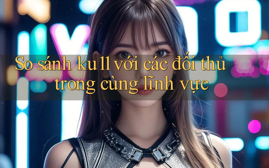 So sánh ku11 với các đối thủ trong cùng lĩnh vực So sánh ku11 với các đối thủ trong cùng lĩnh vực