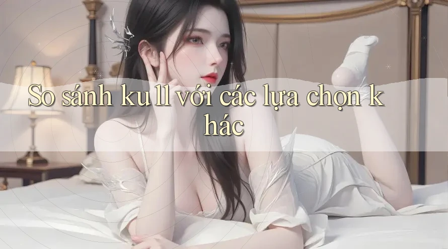 So sánh ku11 với các lựa chọn khác So sánh ku11 với các lựa chọn khác