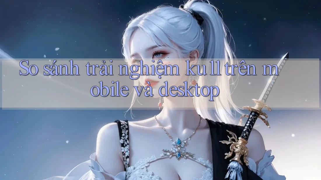 So sánh trải nghiệm ku11 trên mobile và desktop