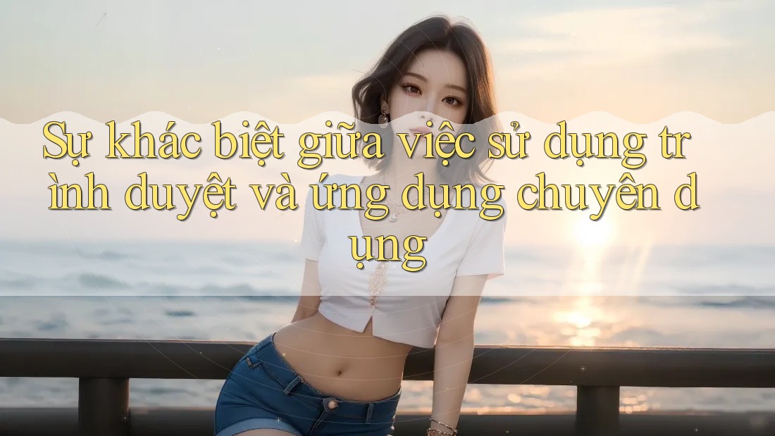Sự khác biệt giữa việc sử dụng trình duyệt và ứng dụng chuyên dụng
