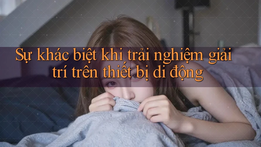 Sự khác biệt khi trải nghiệm giải trí trên thiết bị di động