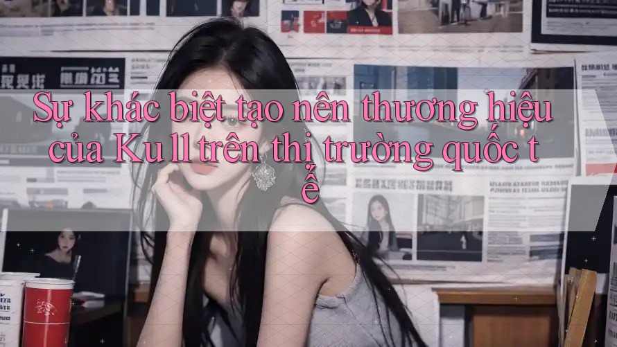 Sự khác biệt tạo nên thương hiệu của Ku11 trên thị trường quốc tế Sự khác biệt tạo nên thương hiệu của Ku11 trên thị trường quốc tế