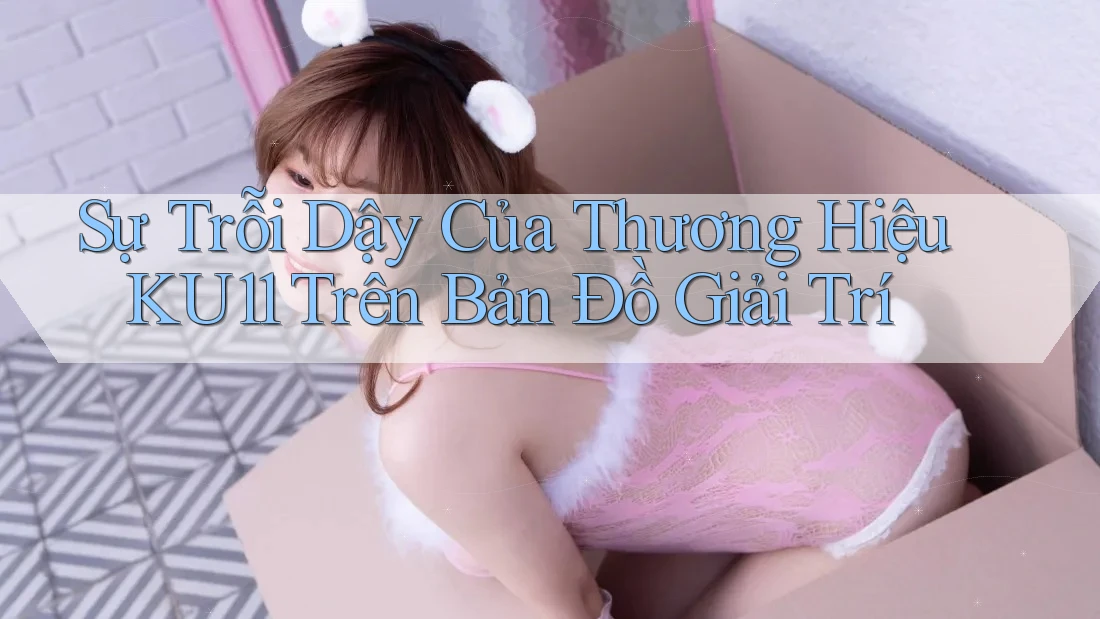 Sự Trỗi Dậy Của Thương Hiệu KU11 Trên Bản Đồ Giải Trí