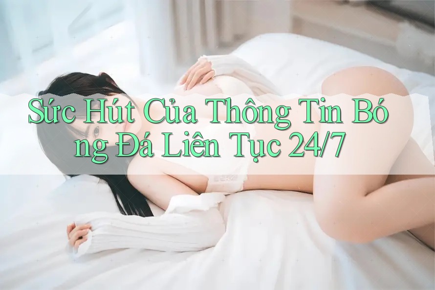Sức Hút Của Thông Tin Bóng Đá Liên Tục 24/7