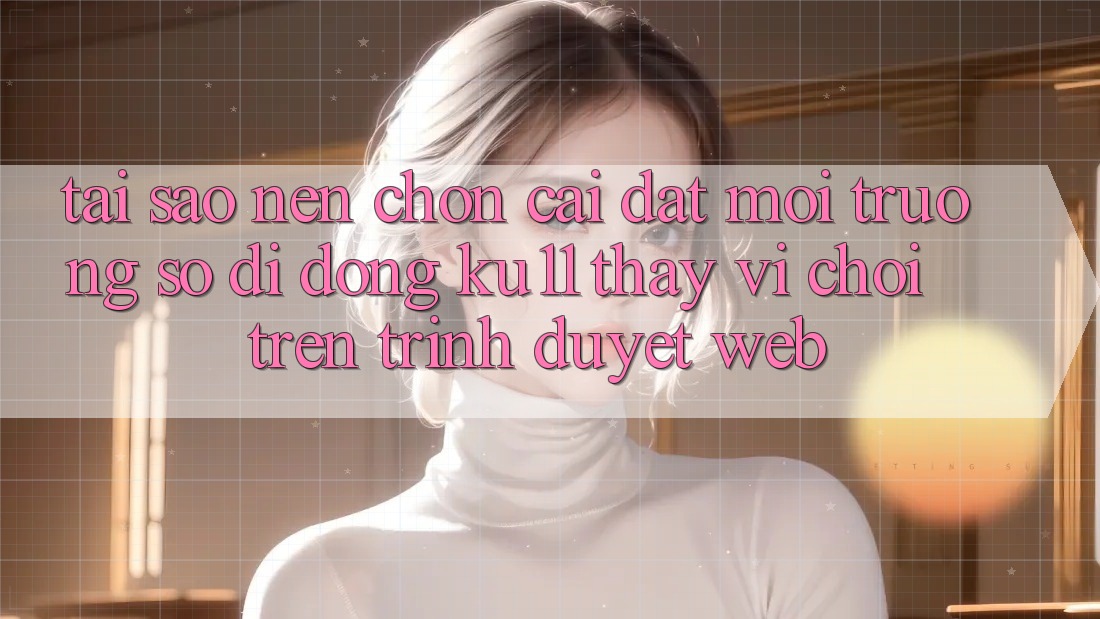 Tại Sao Nên Chọn Cài đặt Môi trường số di động Ku11 Thay Vì Chơi Trên Trình Duyệt Web? Tại Sao Nên Chọn Cài đặt Môi trường số di động Ku11 Thay Vì Chơi Trên Trình Duyệt Web?