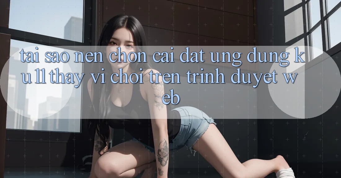 Tại Sao Nên Chọn Cài đặt Ứng dụng Ku11 Thay Vì Chơi Trên Trình Duyệt Web? Tại Sao Nên Chọn Cài đặt Ứng dụng Ku11 Thay Vì Chơi Trên Trình Duyệt Web?