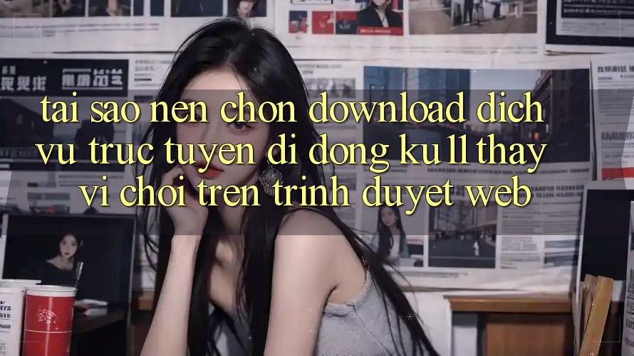 Tại Sao Nên Chọn Download Dịch vụ trực tuyến di động Ku11 Thay Vì Chơi Trên Trình Duyệt Web?
