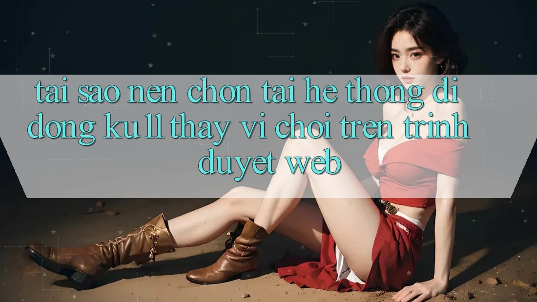 Tại Sao Nên Chọn Tải Hệ thống di động Ku11 Thay Vì Chơi Trên Trình Duyệt Web?