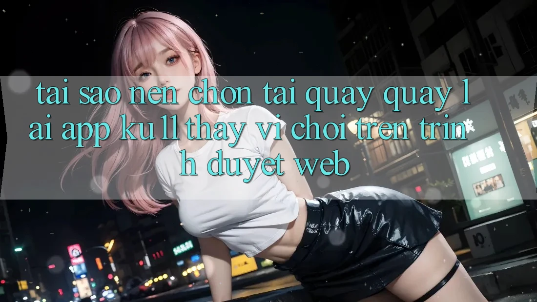 Tại Sao Nên Chọn Tải quay quay lại App Ku11 Thay Vì Chơi Trên Trình Duyệt Web? Tại Sao Nên Chọn Tải quay quay lại App Ku11 Thay Vì Chơi Trên Trình Duyệt Web?