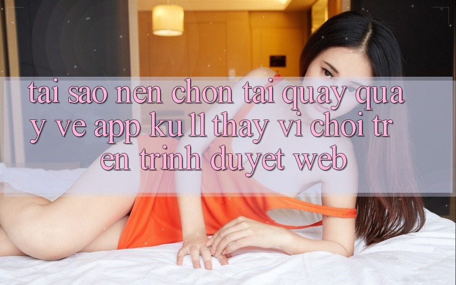Tại Sao Nên Chọn Tải quay quay về App Ku11 Thay Vì Chơi Trên Trình Duyệt Web?