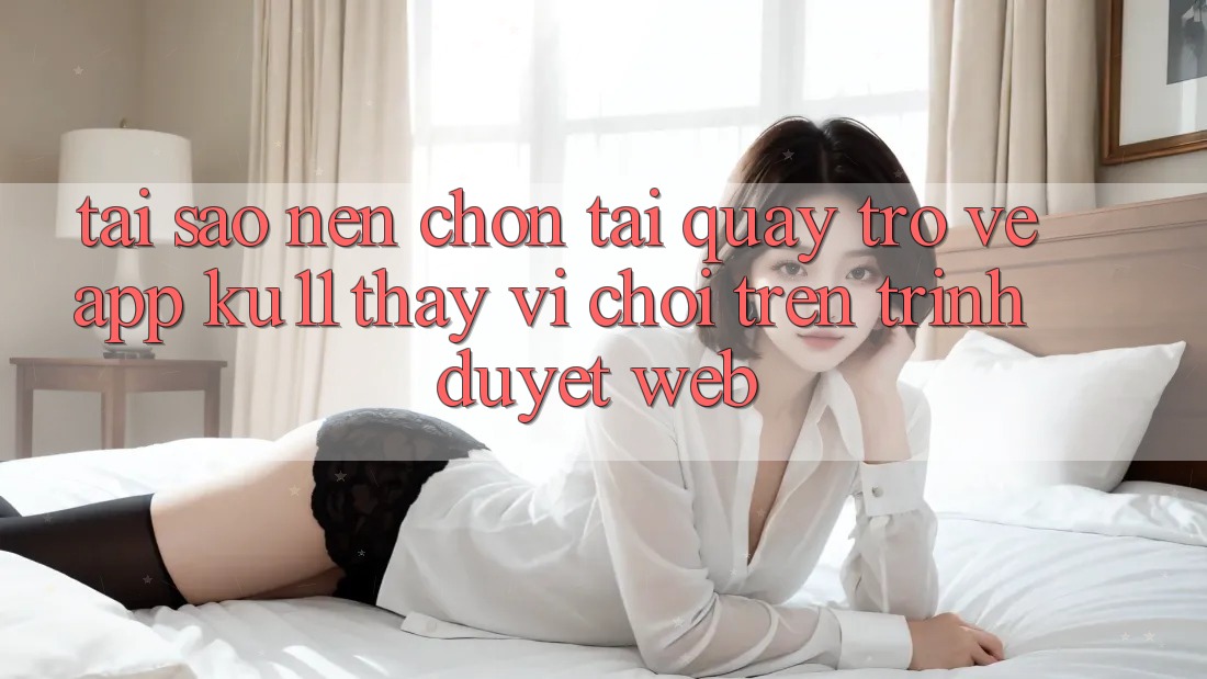 Tại Sao Nên Chọn Tải quay trở về App Ku11 Thay Vì Chơi Trên Trình Duyệt Web? Tại Sao Nên Chọn Tải quay trở về App Ku11 Thay Vì Chơi Trên Trình Duyệt Web?