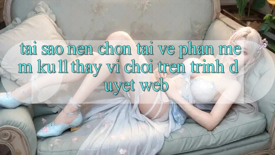 Tại Sao Nên Chọn Tải về Phần mềm Ku11 Thay Vì Chơi Trên Trình Duyệt Web?