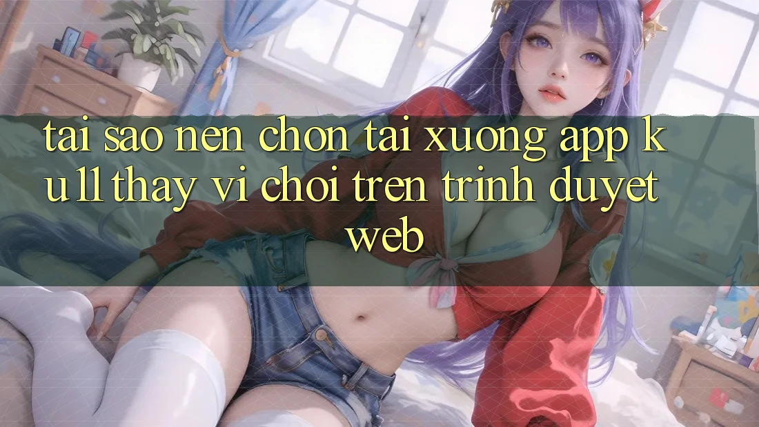 Tại Sao Nên Chọn Tải xuống App Ku11 Thay Vì Chơi Trên Trình Duyệt Web?