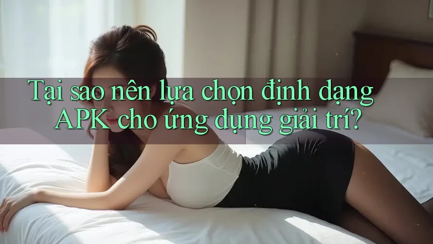 Tại sao nên lựa chọn định dạng APK cho ứng dụng giải trí?
