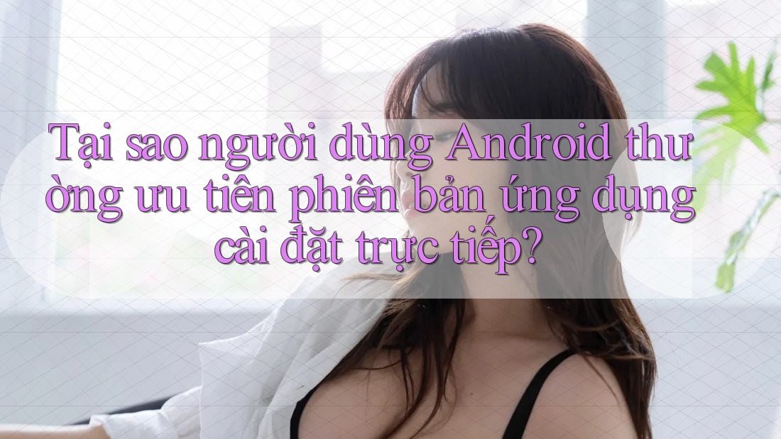 Tại sao người dùng Android thường ưu tiên phiên bản ứng dụng cài đặt trực tiếp? Tại sao người dùng Android thường ưu tiên phiên bản ứng dụng cài đặt trực tiếp?