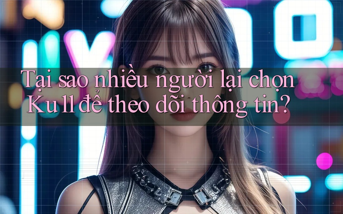 Tại sao nhiều người lại chọn Ku11 để theo dõi thông tin?