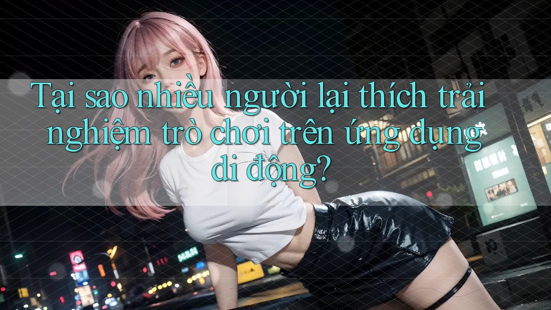 Tại sao nhiều người lại thích trải nghiệm trò chơi trên ứng dụng di động? Tại sao nhiều người lại thích trải nghiệm trò chơi trên ứng dụng di động?