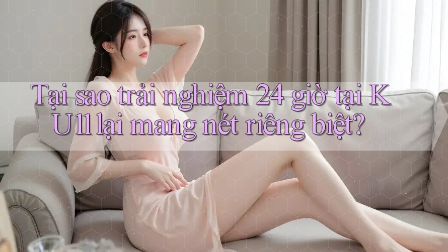 Tại sao trải nghiệm 24 giờ tại KU11 lại mang nét riêng biệt?