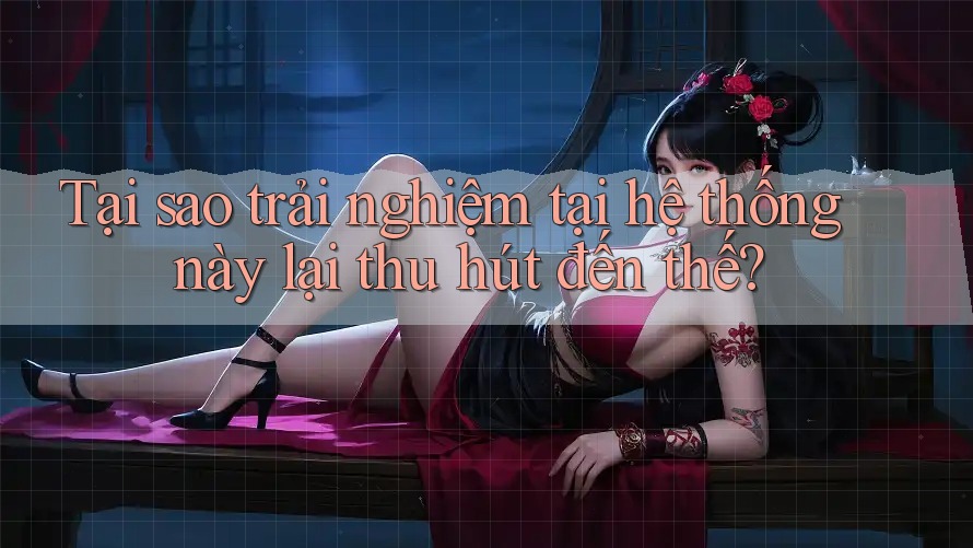 Tại sao trải nghiệm tại hệ thống này lại thu hút đến thế?