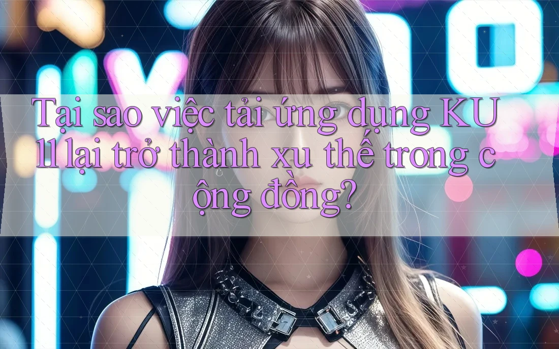 Tại sao việc tải ứng dụng KU11 lại trở thành xu thế trong cộng đồng?