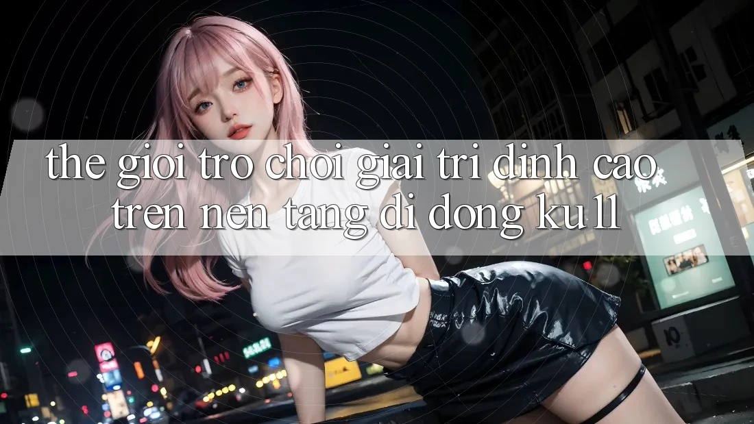 Thế Giới Trò Chơi Giải Trí Đỉnh cao Trên Nền tảng di động Ku11