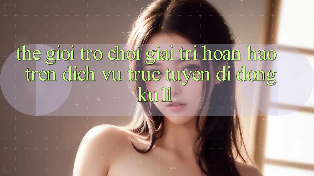 Thế Giới Trò Chơi Giải Trí Hoàn hảo Trên Dịch vụ trực tuyến di động Ku11 Thế Giới Trò Chơi Giải Trí Hoàn hảo Trên Dịch vụ trực tuyến di động Ku11