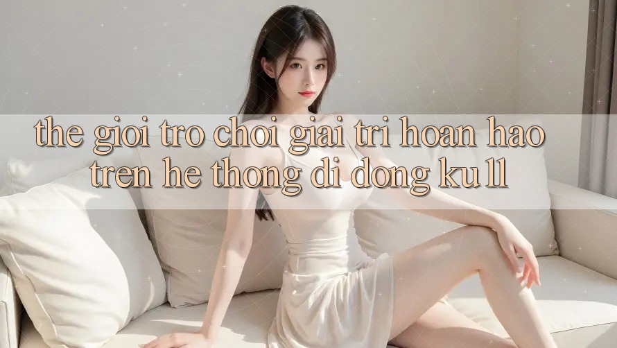 Thế Giới Trò Chơi Giải Trí Hoàn hảo Trên Hệ thống di động Ku11 Thế Giới Trò Chơi Giải Trí Hoàn hảo Trên Hệ thống di động Ku11
