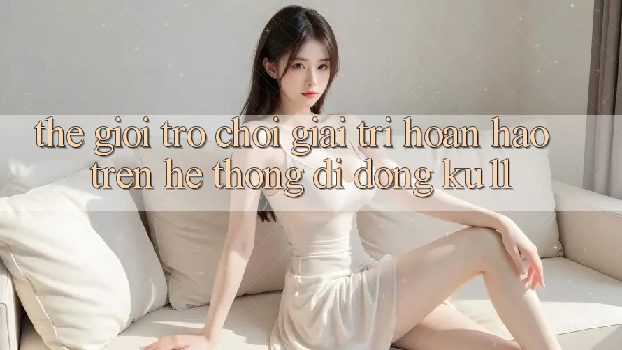Thế Giới Trò Chơi Giải Trí Hoàn hảo Trên Hệ thống di động Ku11 Thế Giới Trò Chơi Giải Trí Hoàn hảo Trên Hệ thống di động Ku11