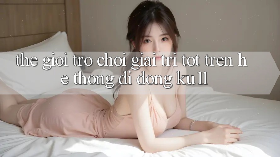 Thế Giới Trò Chơi Giải Trí Tốt Trên Hệ thống di động Ku11
