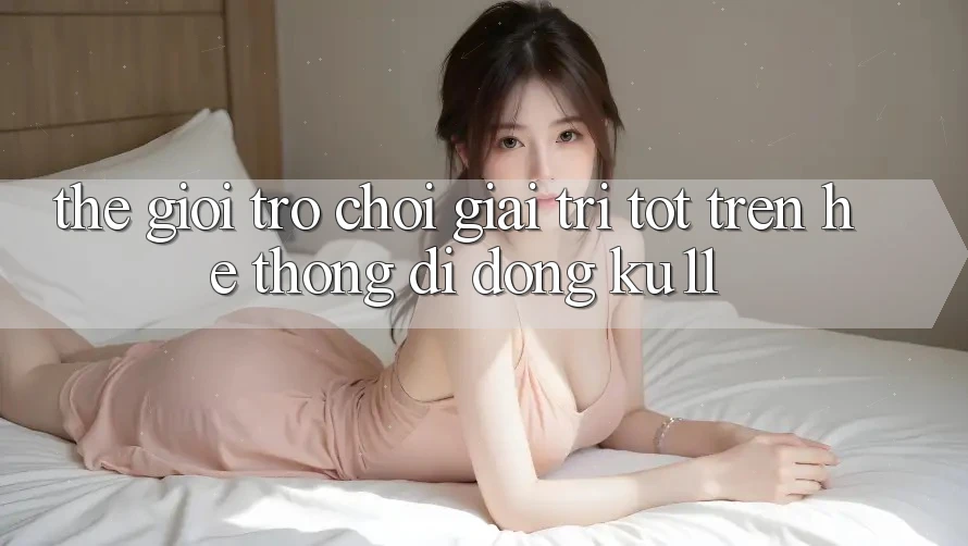 Thế Giới Trò Chơi Giải Trí Tốt Trên Hệ thống di động Ku11 Thế Giới Trò Chơi Giải Trí Tốt Trên Hệ thống di động Ku11