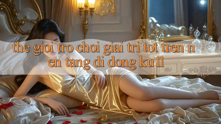 Thế Giới Trò Chơi Giải Trí Tốt Trên Nền tảng di động Ku11 Thế Giới Trò Chơi Giải Trí Tốt Trên Nền tảng di động Ku11