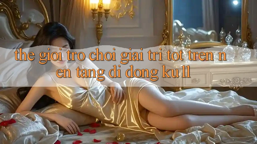 Thế Giới Trò Chơi Giải Trí Tốt Trên Nền tảng di động Ku11 Thế Giới Trò Chơi Giải Trí Tốt Trên Nền tảng di động Ku11