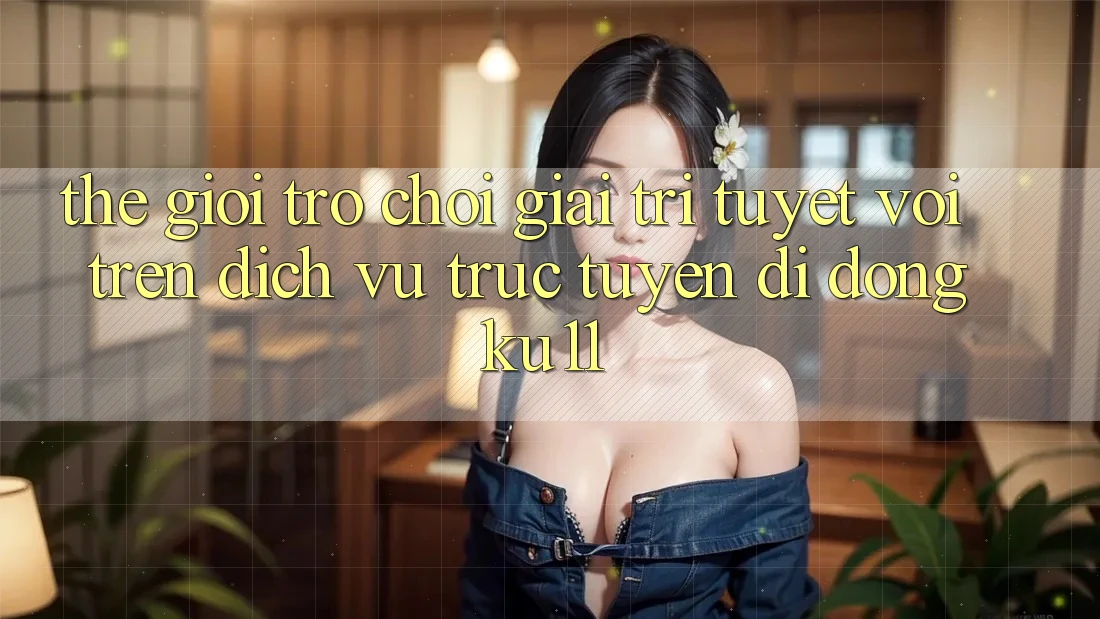 Thế Giới Trò Chơi Giải Trí Tuyệt vời Trên Dịch vụ trực tuyến di động Ku11