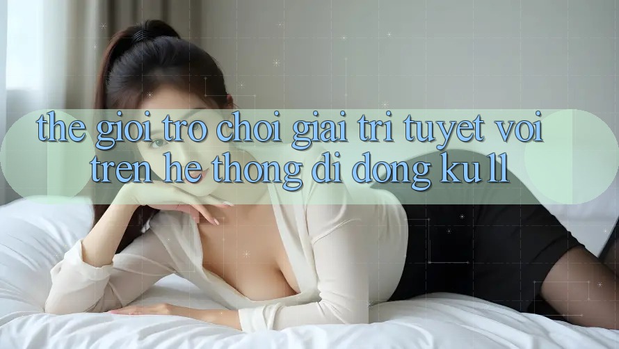 Thế Giới Trò Chơi Giải Trí Tuyệt vời Trên Hệ thống di động Ku11 Thế Giới Trò Chơi Giải Trí Tuyệt vời Trên Hệ thống di động Ku11