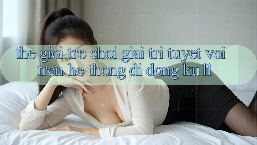 Thế Giới Trò Chơi Giải Trí Tuyệt vời Trên Hệ thống di động Ku11