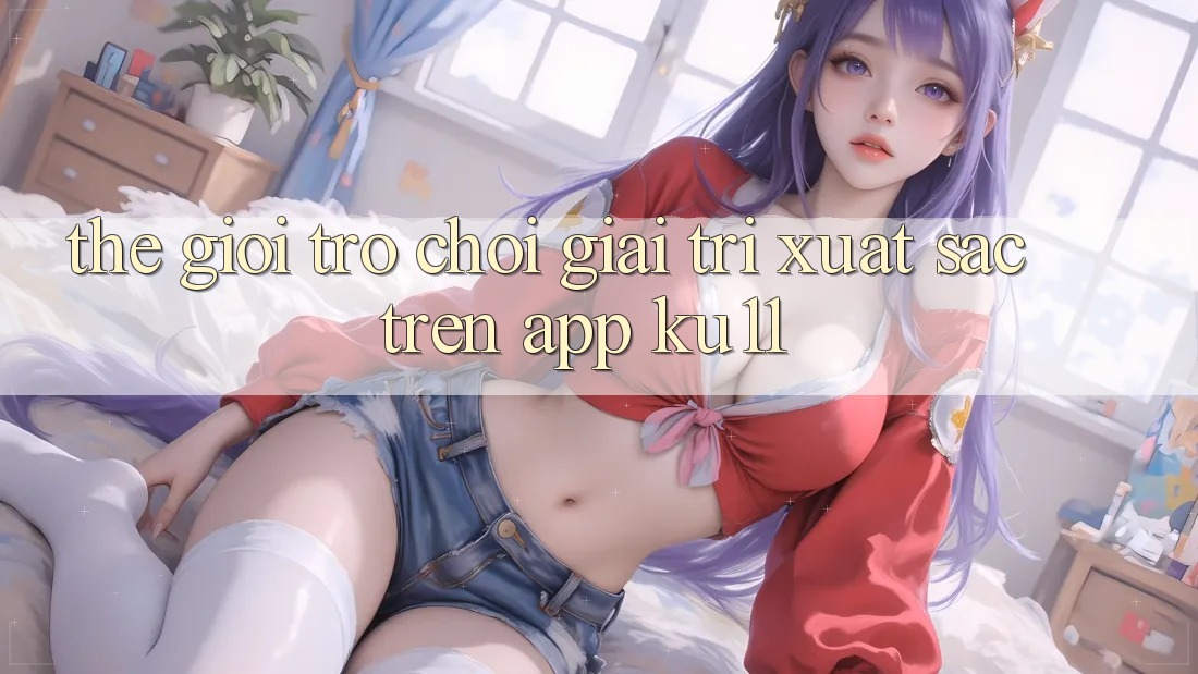 Thế Giới Trò Chơi Giải Trí Xuất sắc Trên App Ku11 Thế Giới Trò Chơi Giải Trí Xuất sắc Trên App Ku11