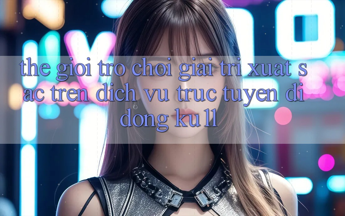 Thế Giới Trò Chơi Giải Trí Xuất sắc Trên Dịch vụ trực tuyến di động Ku11 Thế Giới Trò Chơi Giải Trí Xuất sắc Trên Dịch vụ trực tuyến di động Ku11