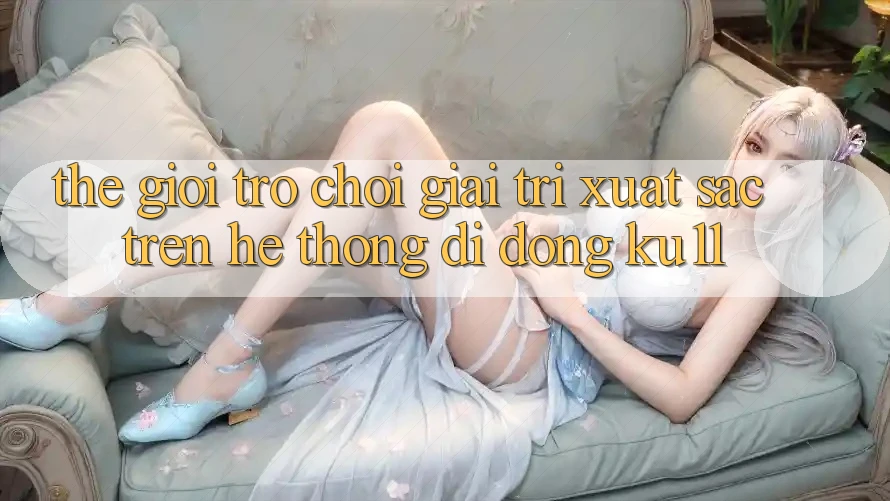 Thế Giới Trò Chơi Giải Trí Xuất sắc Trên Hệ thống di động Ku11 Thế Giới Trò Chơi Giải Trí Xuất sắc Trên Hệ thống di động Ku11