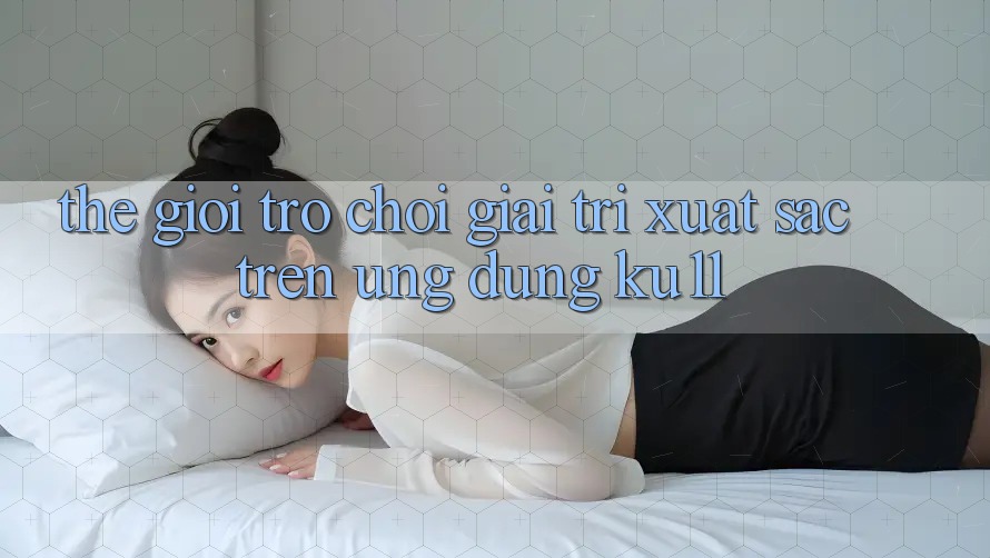 Thế Giới Trò Chơi Giải Trí Xuất sắc Trên Ứng dụng Ku11 Thế Giới Trò Chơi Giải Trí Xuất sắc Trên Ứng dụng Ku11