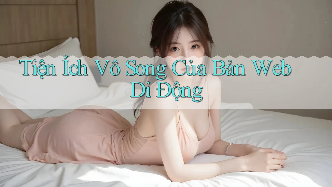 Tiện Ích Vô Song Của Bản Web Di Động
