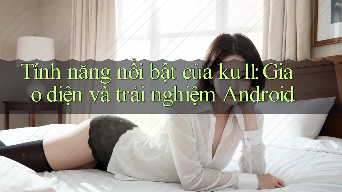 Tính năng nổi bật của ku11: Giao diện và trải nghiệm Android Tính năng nổi bật của ku11: Giao diện và trải nghiệm Android