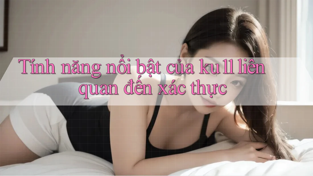 Tính năng nổi bật của ku11 liên quan đến xác thực Tính năng nổi bật của ku11 liên quan đến xác thực